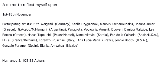 A mirror to reflect myself upon

1st-18th November 

Participating artists: Ruth Weigand (Germany), Stella Drygiannaki, Manolis Zacharioudakis, Ioanna Ximeri (Greece), G.Acebo/M.Mangani (Argentina), Panagiotis Voulgaris, Angeliki Douveri, Dimitra Maltabe, Lea Petrou (Greece), Hadas Tapouchi (Poland/Israel), Ivana Ivkovic (Serbia), Paz de la Calzada (Spain/U.S.A.), El Ka (France/Belgium), Lorenzo Bruschini (Italy), Ana Lucia Mariz (Brazil), Jennie Booth (U.S.A.), Gonzalo Paramo (Spain), Blanka Amezkua (Mexico)

TAF / the art foundation
Normanou 5, 105 55 Athens